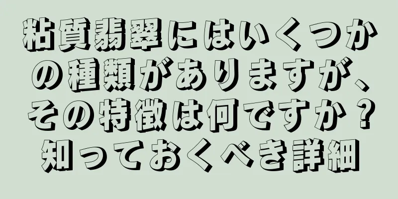 粘質翡翠にはいくつかの種類がありますが、その特徴は何ですか？知っておくべき詳細