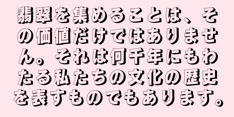 翡翠を集めることは、その価値だけではありません。それは何千年にもわたる私たちの文化の歴史を表すものでもあります。