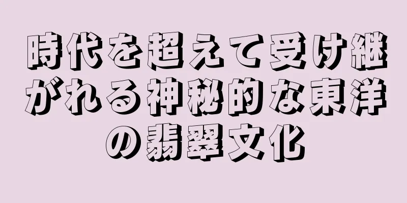 時代を超えて受け継がれる神秘的な東洋の翡翠文化