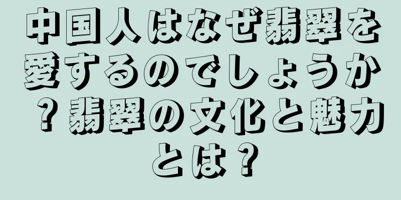 中国人はなぜ翡翠を愛するのでしょうか？翡翠の文化と魅力とは？
