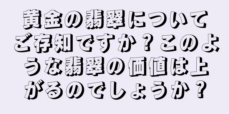 黄金の翡翠についてご存知ですか？このような翡翠の価値は上がるのでしょうか？