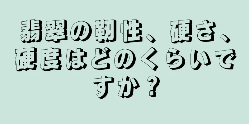 翡翠の靭性、硬さ、硬度はどのくらいですか？