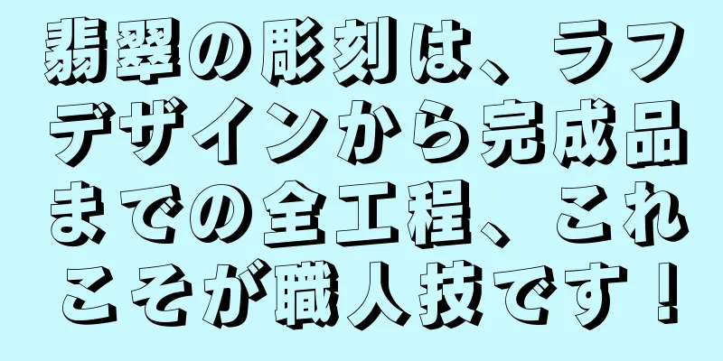 翡翠の彫刻は、ラフデザインから完成品までの全工程、これこそが職人技です！