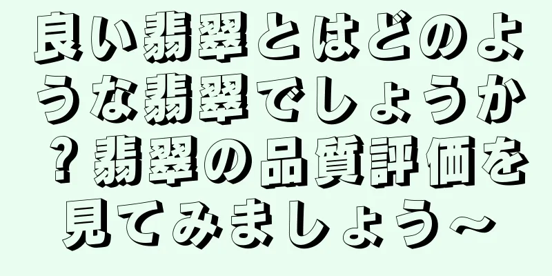 良い翡翠とはどのような翡翠でしょうか？翡翠の品質評価を見てみましょう〜