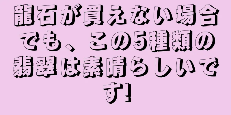 龍石が買えない場合でも、この5種類の翡翠は素晴らしいです!