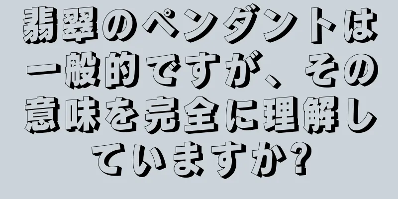 翡翠のペンダントは一般的ですが、その意味を完全に理解していますか?