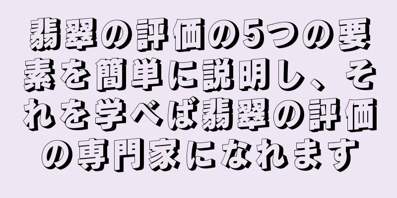 翡翠の評価の5つの要素を簡単に説明し、それを学べば翡翠の評価の専門家になれます