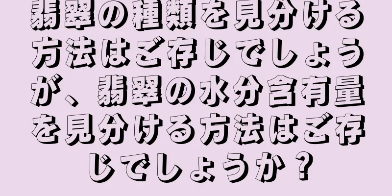 翡翠の種類を見分ける方法はご存じでしょうが、翡翠の水分含有量を見分ける方法はご存じでしょうか？