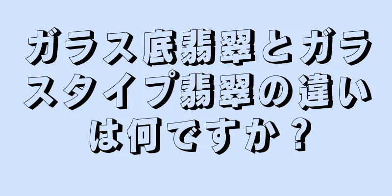 ガラス底翡翠とガラスタイプ翡翠の違いは何ですか？