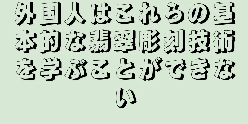 外国人はこれらの基本的な翡翠彫刻技術を学ぶことができない