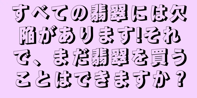 すべての翡翠には欠陥があります!それで、まだ翡翠を買うことはできますか？