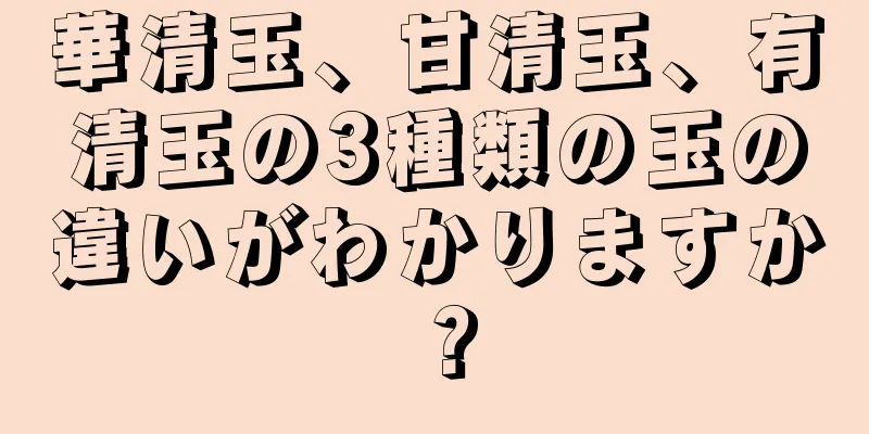 華清玉、甘清玉、有清玉の3種類の玉の違いがわかりますか？