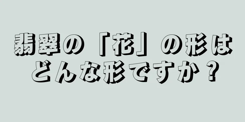 翡翠の「花」の形はどんな形ですか？