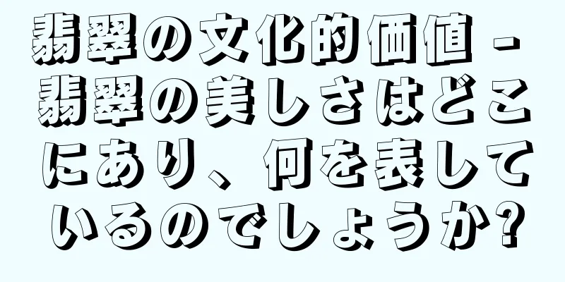 翡翠の文化的価値 - 翡翠の美しさはどこにあり、何を表しているのでしょうか?